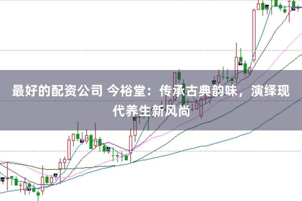 最好的配资公司 今裕堂：传承古典韵味，演绎现代养生新风尚