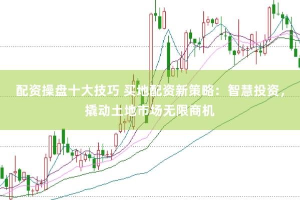 配资操盘十大技巧 买地配资新策略：智慧投资，撬动土地市场无限商机