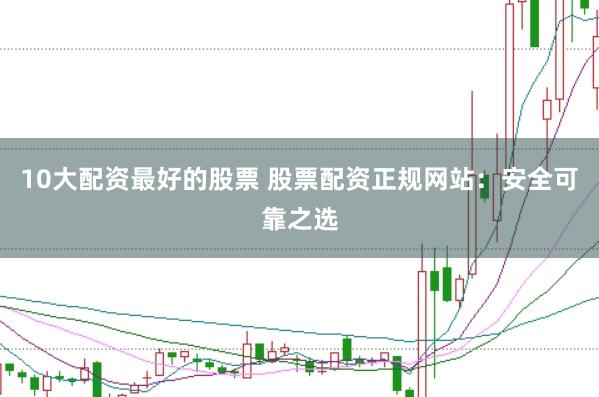 10大配资最好的股票 股票配资正规网站：安全可靠之选