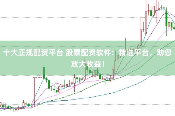 十大正规配资平台 股票配资软件：精选平台，助您放大收益！