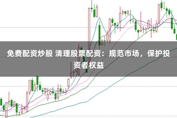 免费配资炒股 清理股票配资：规范市场，保护投资者权益