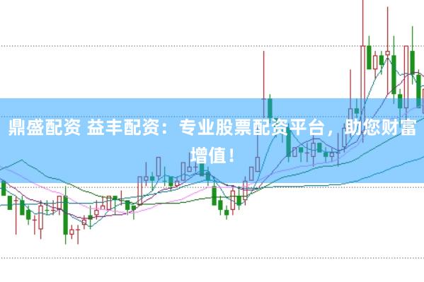 鼎盛配资 益丰配资：专业股票配资平台，助您财富增值！