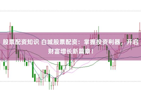 股票配资知识 白城股票配资：掌握投资利器，开启财富增长新篇章！