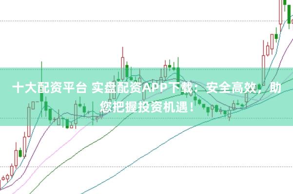 十大配资平台 实盘配资APP下载：安全高效，助您把握投资机遇！