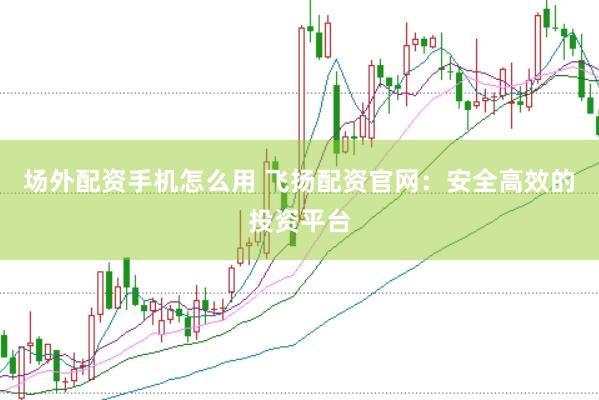 场外配资手机怎么用 飞扬配资官网：安全高效的投资平台