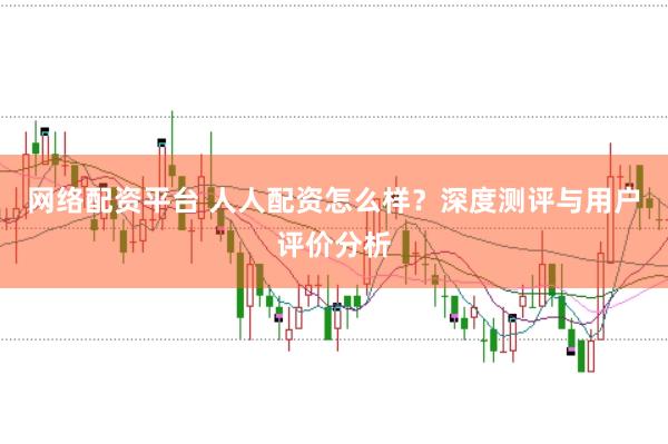 网络配资平台 人人配资怎么样？深度测评与用户评价分析