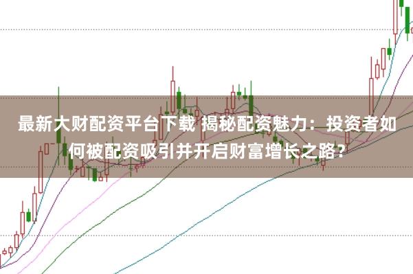 最新大财配资平台下载 揭秘配资魅力：投资者如何被配资吸引并开启财富增长之路？