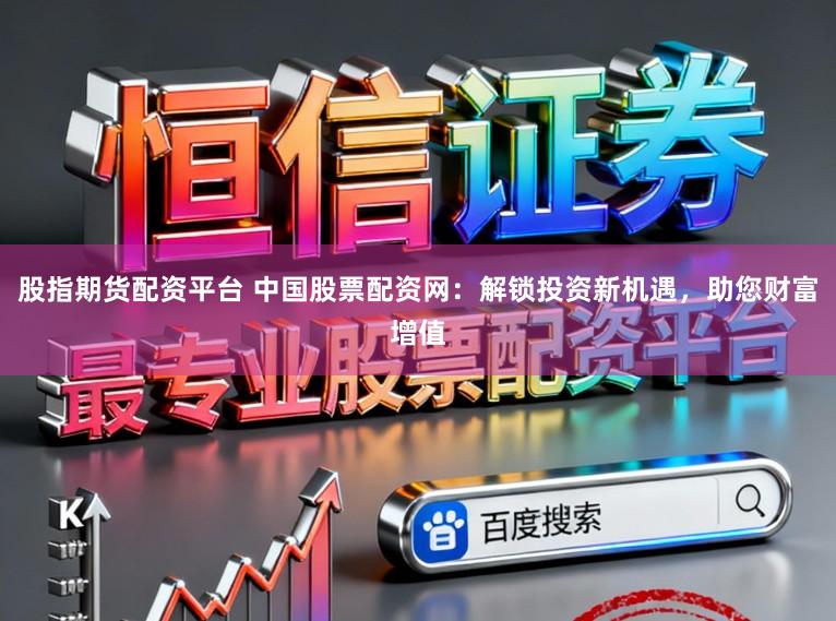 股指期货配资平台 中国股票配资网:解锁投资新机遇,助您财富增值