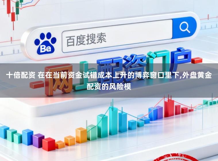 十倍配资 在在当前资金试错成本上升的博弈窗口里下，外盘黄金配资的风险模