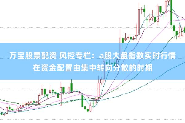 万宝股票配资 风控专栏:a股大盘指数实时行情在资金配置由集中转向分散的时期