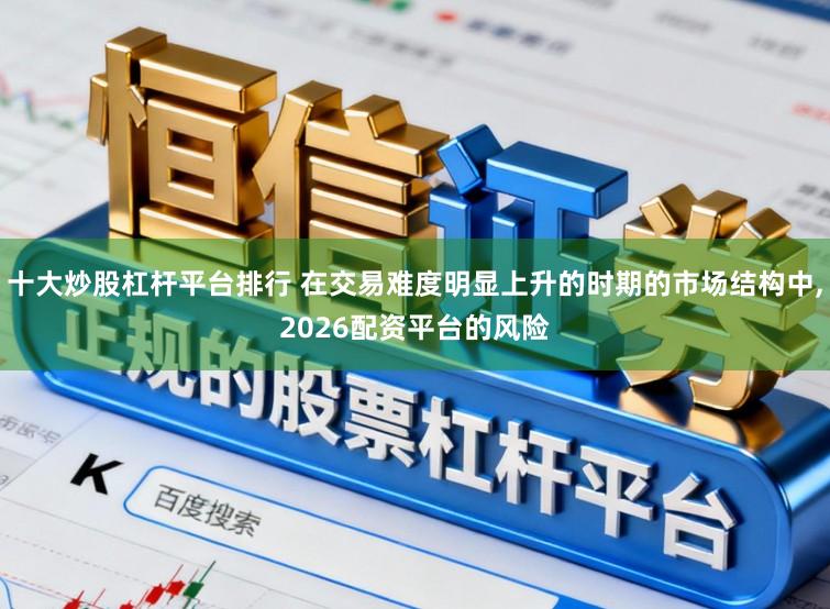 十大炒股杠杆平台排行 在交易难度明显上升的时期的市场结构中,2026配资平台的风险