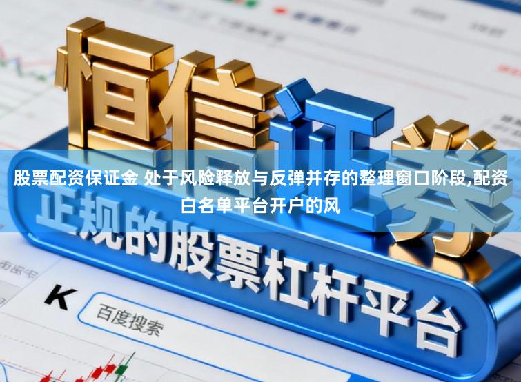 股票配资保证金 处于风险释放与反弹并存的整理窗口阶段,配资白名单平台开户的风