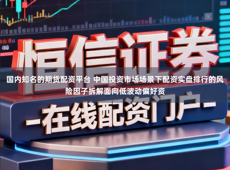 国内知名的期货配资平台 中国投资市场场景下配资实盘排行的风险因子拆解面向低波动偏好资