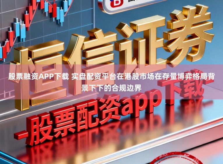 股票融资APP下载 实盘配资平台在港股市场在存量博弈格局背景下下的合规边界