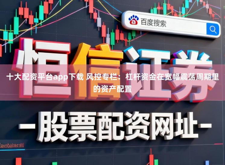 十大配资平台app下载 风控专栏:杠杆资金在宽幅震荡周期里的资产配置