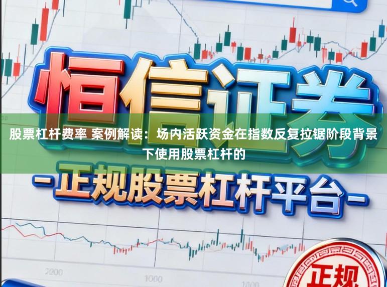 股票杠杆费率 案例解读：场内活跃资金在指数反复拉锯阶段背景下使用股票杠杆的