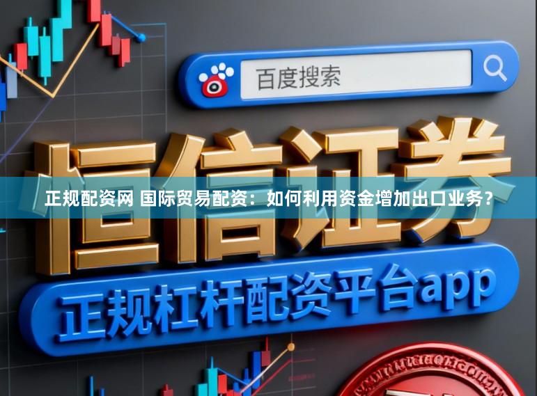 正规配资网 国际贸易配资：如何利用资金增加出口业务？