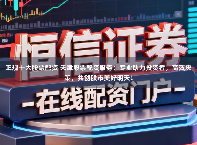 正规十大股票配资 天津股票配资服务：专业助力投资者，高效决策，共创股市美好明天！