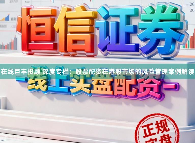 在线巨丰投顾 深度专栏：股票配资在港股市场的风险管理案例解读